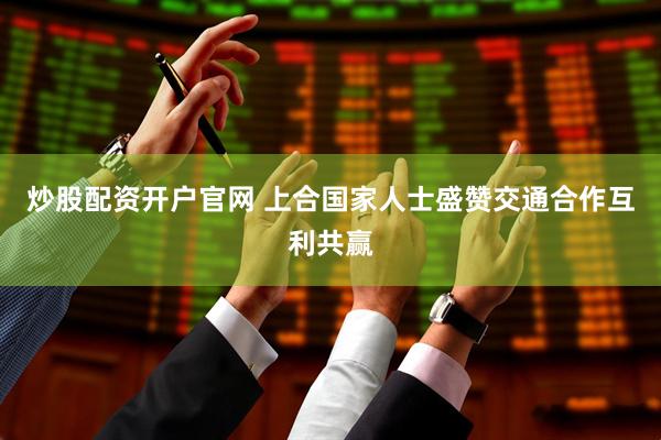 炒股配资开户官网 上合国家人士盛赞交通合作互利共赢