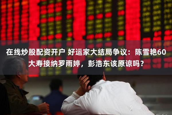 在线炒股配资开户 好运家大结局争议：陈雪艳60大寿接纳罗雨婷，彭浩东该原谅吗？