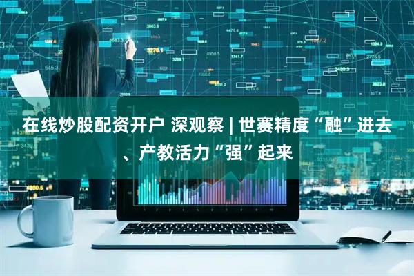 在线炒股配资开户 深观察 | 世赛精度“融”进去、产教活力“强”起来