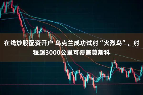 在线炒股配资开户 乌克兰成功试射“火烈鸟”，射程超3000公里可覆盖莫斯科