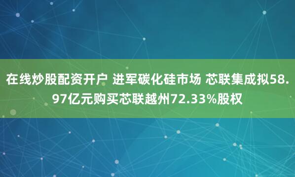 在线炒股配资开户 进军碳化硅市场 芯联集成拟58.97亿元购买芯联越州72.33%股权