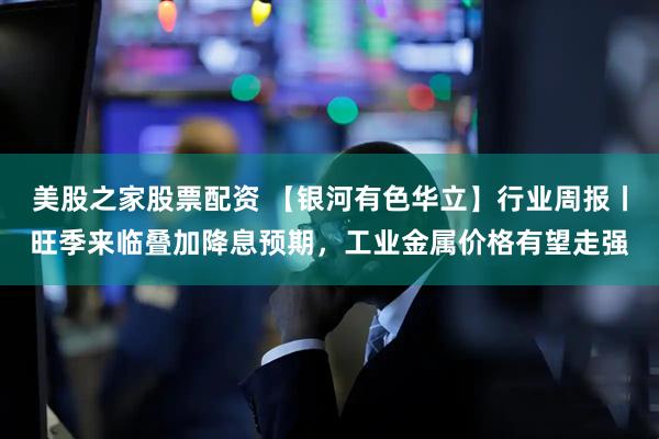 美股之家股票配资 【银河有色华立】行业周报丨旺季来临叠加降息预期，工业金属价格有望走强