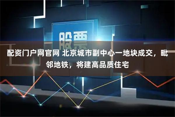 配资门户网官网 北京城市副中心一地块成交，毗邻地铁，将建高品质住宅