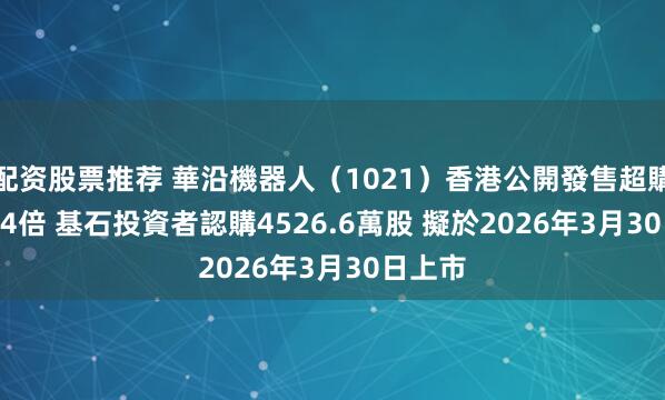 配资股票推荐 華沿機器人（1021）香港公開發售超購5059.4倍 基石投資者認購4526.6萬股 擬於2026年3月30日上市